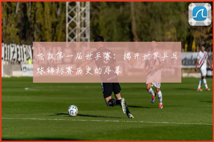 伦敦第一届世乒赛:揭开世界乒乓球锦标赛历史的序幕