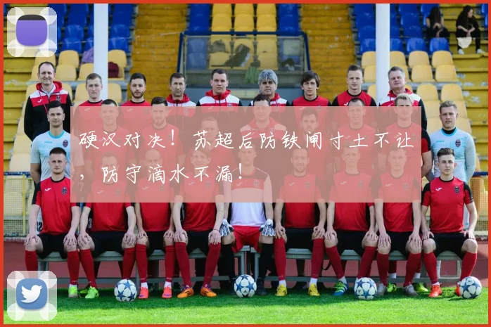 硬汉对决！苏超后防铁闸寸土不让，防守滴水不漏！