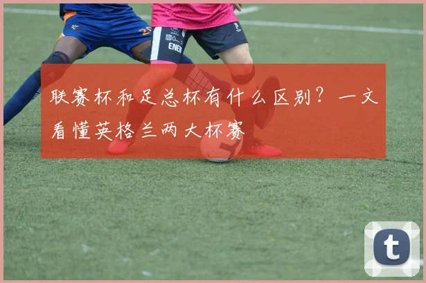 联赛杯和足总杯有什么区别?一文看懂英格兰两大杯赛