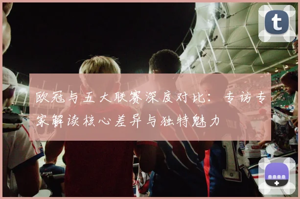 欧冠与五大联赛深度对比:专访专家解读核心差异与独特魅力