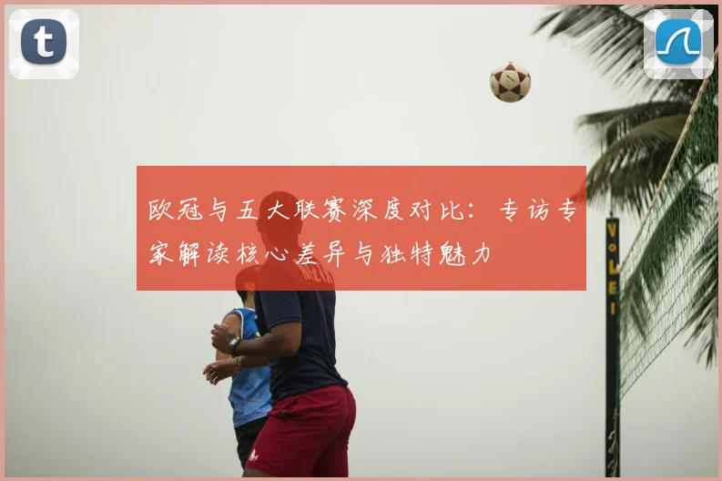 欧冠与五大联赛深度对比:专访专家解读核心差异与独特魅力