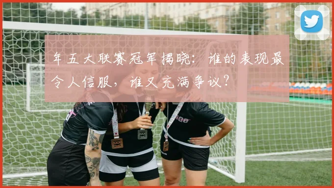 年五大联赛冠军揭晓：谁的表现最令人信服，谁又充满争议？